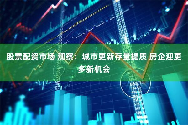 股票配资市场 观察：城市更新存量提质 房企迎更多新机会