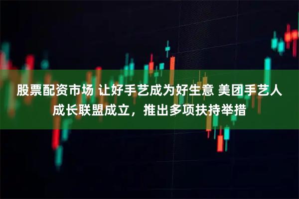 股票配资市场 让好手艺成为好生意 美团手艺人成长联盟成立，推出多项扶持举措