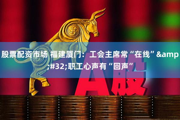 股票配资市场 福建厦门：工会主席常“在线”&#32;职工心声有“回声”