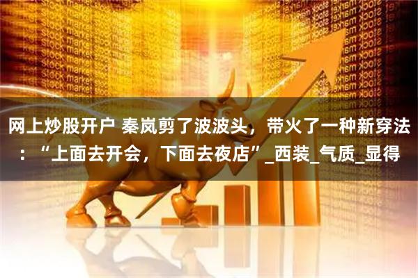 网上炒股开户 秦岚剪了波波头，带火了一种新穿法：“上面去开会，下面去夜店”_西装_气质_显得