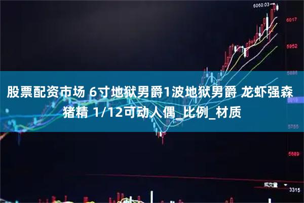 股票配资市场 6寸地狱男爵1波地狱男爵 龙虾强森 猪精 1/12可动人偶_比例_材质