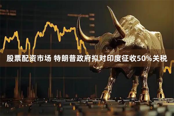 股票配资市场 特朗普政府拟对印度征收50%关税