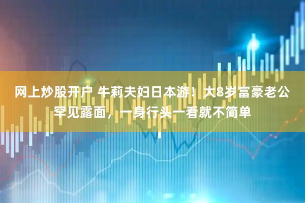 网上炒股开户 牛莉夫妇日本游！大8岁富豪老公罕见露面，一身行头一看就不简单