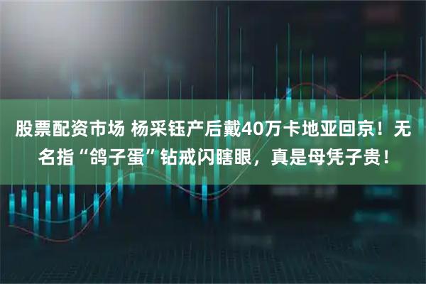 股票配资市场 杨采钰产后戴40万卡地亚回京！无名指“鸽子蛋”钻戒闪瞎眼，真是母凭子贵！