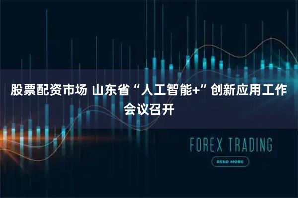 股票配资市场 山东省“人工智能+”创新应用工作会议召开
