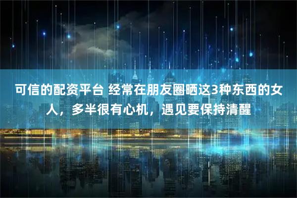 可信的配资平台 经常在朋友圈晒这3种东西的女人，多半很有心机，遇见要保持清醒