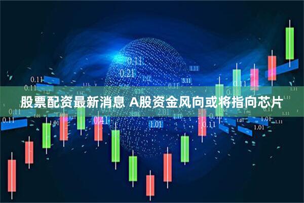 股票配资最新消息 A股资金风向或将指向芯片