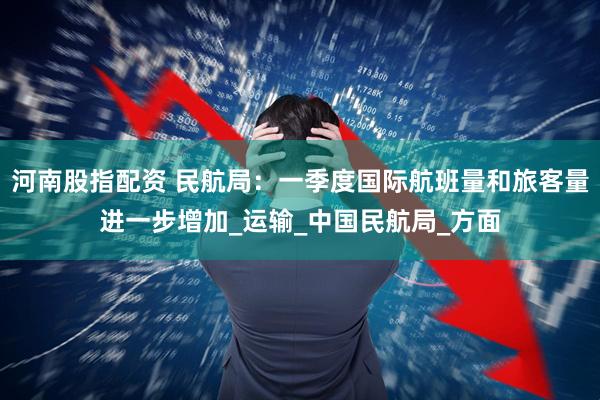 河南股指配资 民航局：一季度国际航班量和旅客量进一步增加_运输_中国民航局_方面