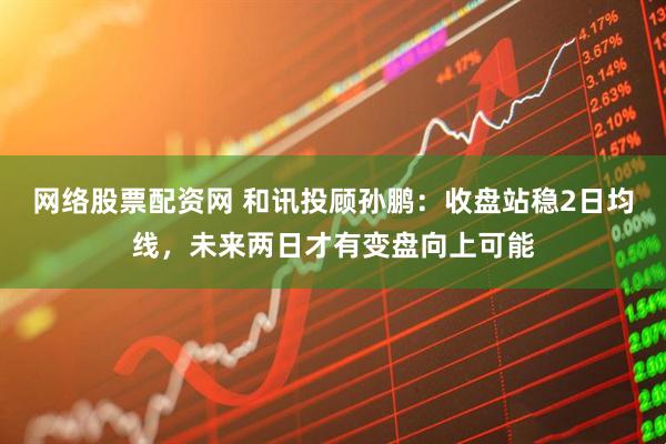 网络股票配资网 和讯投顾孙鹏：收盘站稳2日均线，未来两日才有变盘向上可能