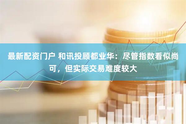 最新配资门户 和讯投顾都业华：尽管指数看似尚可，但实际交易难度较大