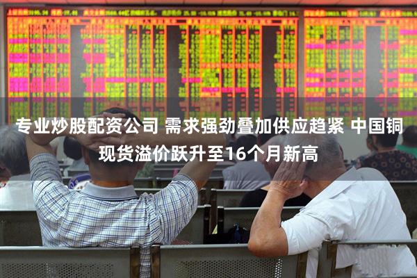 专业炒股配资公司 需求强劲叠加供应趋紧 中国铜现货溢价跃升至16个月新高