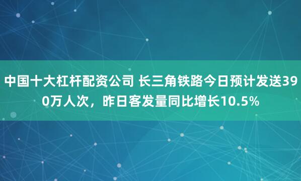 中国十大杠杆配资公司 长三角铁路今日预计发送390万人次，昨日客发量同比增长10.5%