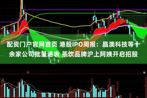 配资门户官网首页 港股IPO周报：晶澳科技等十余家公司批量递表 茶饮品牌沪上阿姨开启招股