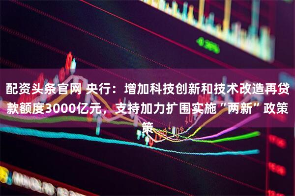 配资头条官网 央行：增加科技创新和技术改造再贷款额度3000亿元，支持加力扩围实施“两新”政策