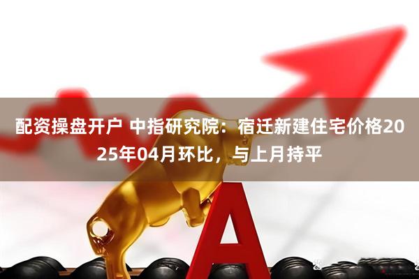 配资操盘开户 中指研究院：宿迁新建住宅价格2025年04月环比，与上月持平