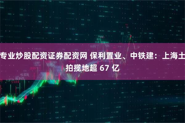 专业炒股配资证券配资网 保利置业、中铁建：上海土拍揽地超 67 亿