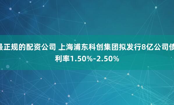 最正规的配资公司 上海浦东科创集团拟发行8亿公司债 利率1.50%-2.50%