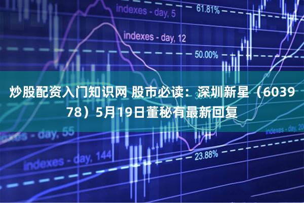 炒股配资入门知识网 股市必读：深圳新星（603978）5月19日董秘有最新回复