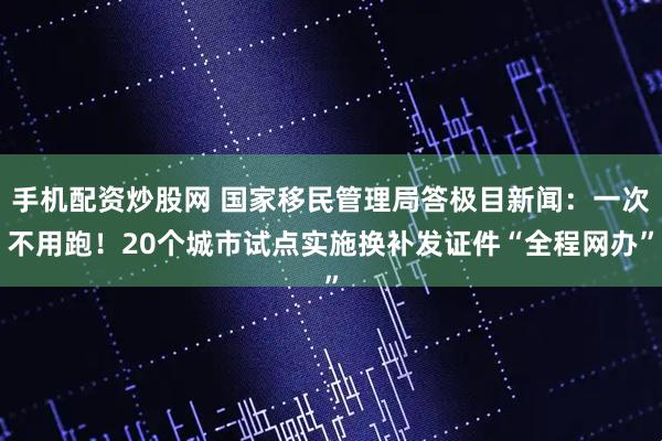 手机配资炒股网 国家移民管理局答极目新闻：一次不用跑！20个城市试点实施换补发证件“全程网办”