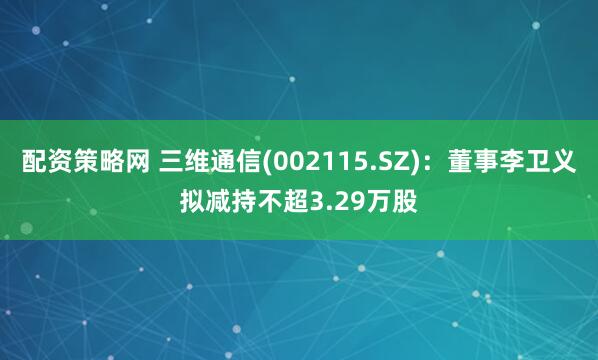 配资策略网 三维通信(002115.SZ)：董事李卫义拟减持不超3.29万股