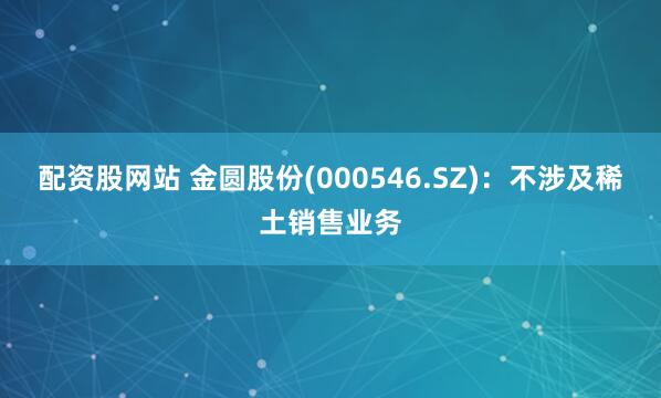 配资股网站 金圆股份(000546.SZ)：不涉及稀土销售业务
