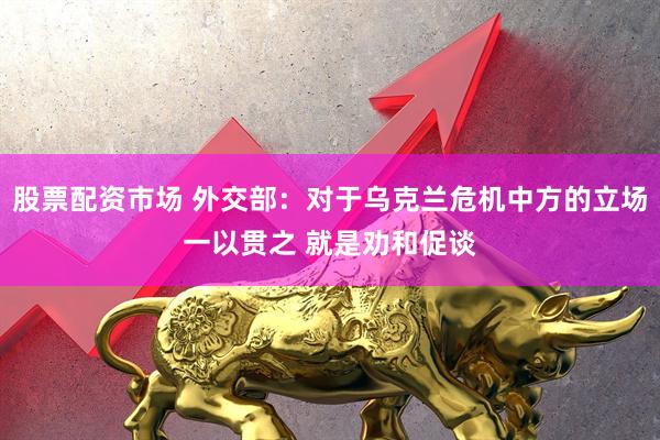 股票配资市场 外交部：对于乌克兰危机中方的立场一以贯之 就是劝和促谈