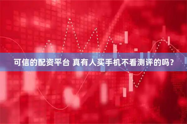 可信的配资平台 真有人买手机不看测评的吗？