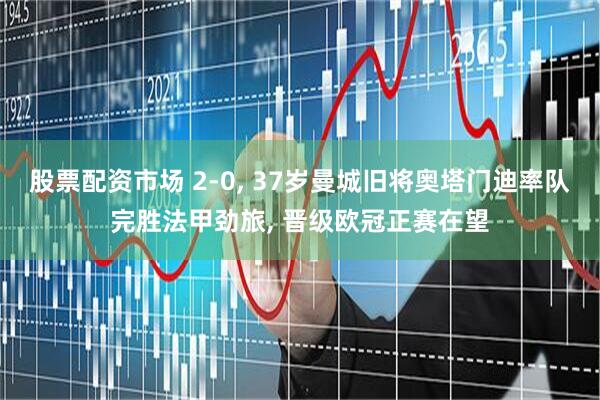 股票配资市场 2-0, 37岁曼城旧将奥塔门迪率队完胜法甲劲旅, 晋级欧冠正赛在望