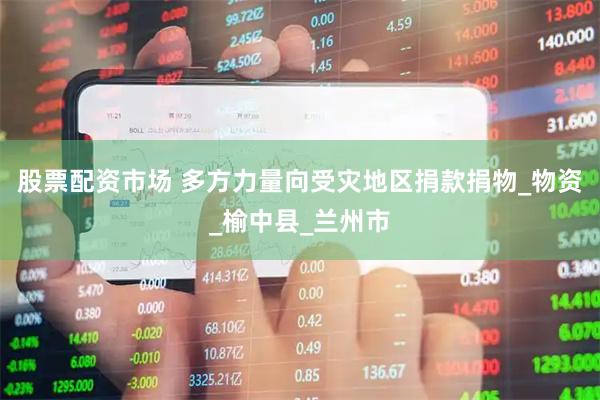 股票配资市场 多方力量向受灾地区捐款捐物_物资_榆中县_兰州市