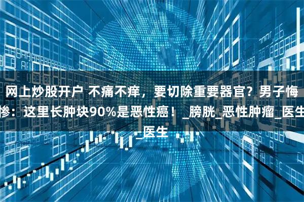 网上炒股开户 不痛不痒，要切除重要器官？男子悔惨：这里长肿块90%是恶性癌！_膀胱_恶性肿瘤_医生