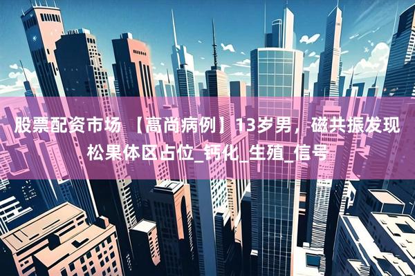 股票配资市场 【高尚病例】13岁男，磁共振发现松果体区占位_钙化_生殖_信号