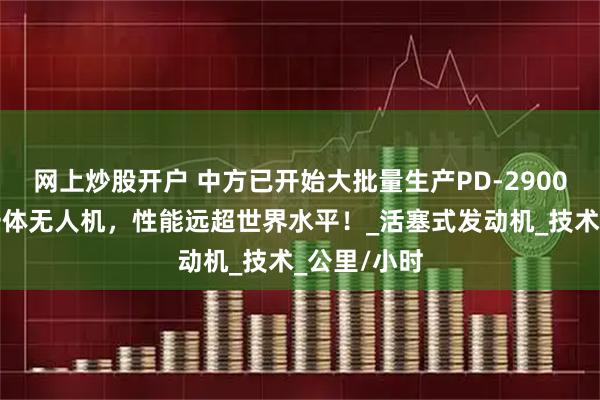 网上炒股开户 中方已开始大批量生产PD-2900远程察打一体无人机，性能远超世界水平！_活塞式发动机_技术_公里/小时