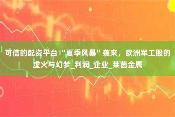可信的配资平台 “夏季风暴”袭来，欧洲军工股的虚火与幻梦_利润_企业_莱茵金属