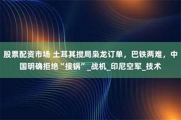股票配资市场 土耳其搅局枭龙订单，巴铁两难，中国明确拒绝“接锅”_战机_印尼空军_技术