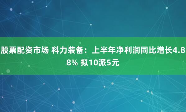 股票配资市场 科力装备：上半年净利润同比增长4.88% 拟10派5元