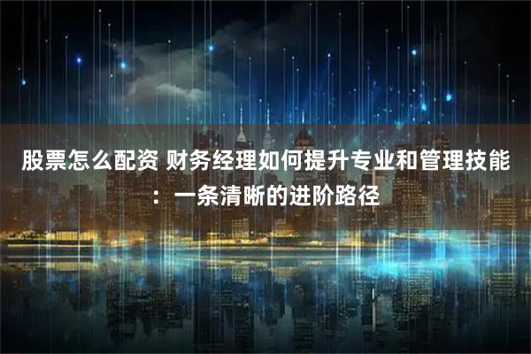 股票怎么配资 财务经理如何提升专业和管理技能：一条清晰的进阶路径