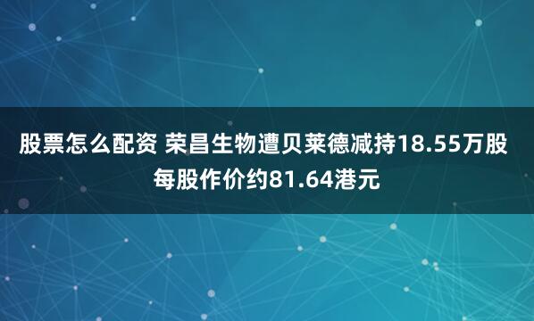 股票怎么配资 荣昌生物遭贝莱德减持18.55万股 每股作价约81.64港元