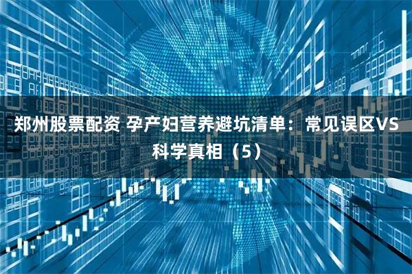 郑州股票配资 孕产妇营养避坑清单：常见误区VS科学真相（5）