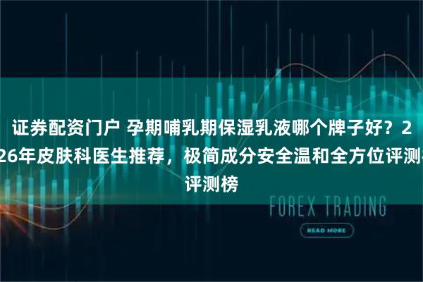 证券配资门户 孕期哺乳期保湿乳液哪个牌子好？2026年皮肤科医生推荐，极简成分安全温和全方位评测榜